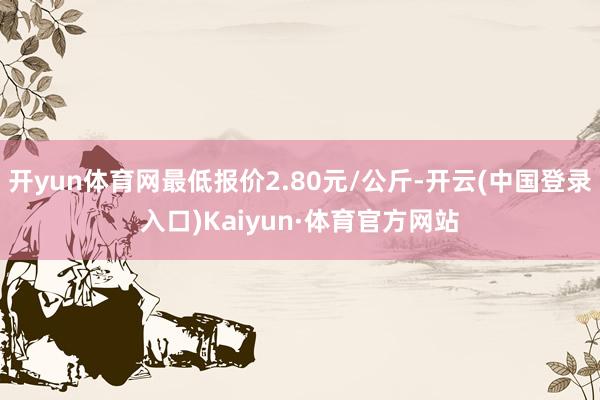 开yun体育网最低报价2.80元/公斤-开云(中国登录入口)Kaiyun·体育官方网站