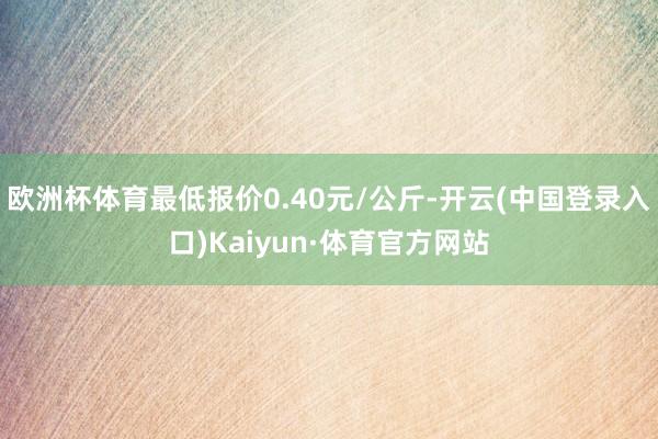 欧洲杯体育最低报价0.40元/公斤-开云(中国登录入口)Kaiyun·体育官方网站