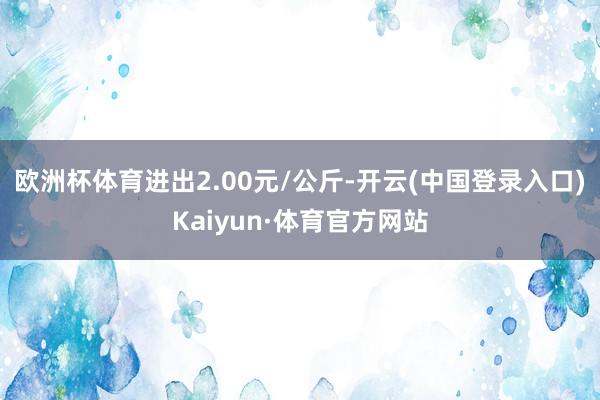 欧洲杯体育进出2.00元/公斤-开云(中国登录入口)Kaiyun·体育官方网站