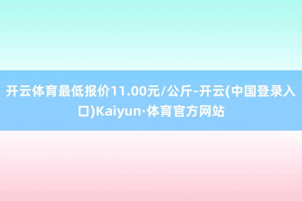 开云体育最低报价11.00元/公斤-开云(中国登录入口)Kaiyun·体育官方网站