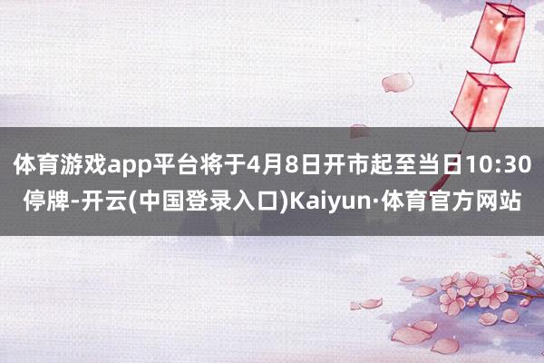 体育游戏app平台将于4月8日开市起至当日10:30停牌-开云(中国登录入口)Kaiyun·体育官方网站