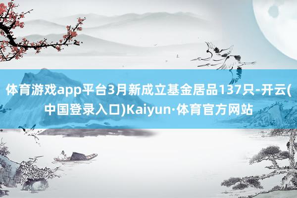 体育游戏app平台3月新成立基金居品137只-开云(中国登录入口)Kaiyun·体育官方网站