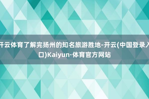 开云体育了解完扬州的知名旅游胜地-开云(中国登录入口)Kaiyun·体育官方网站