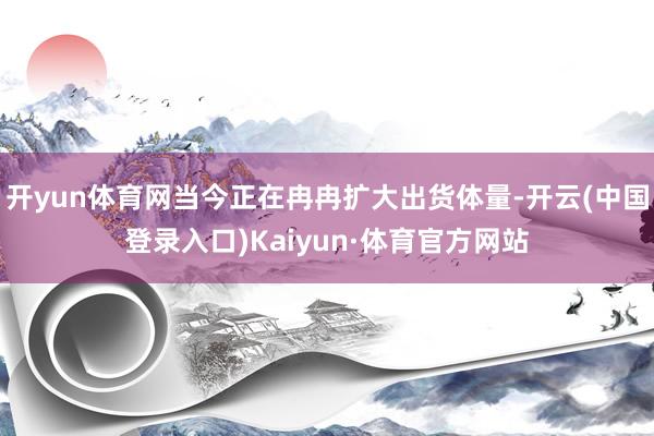 开yun体育网当今正在冉冉扩大出货体量-开云(中国登录入口)Kaiyun·体育官方网站