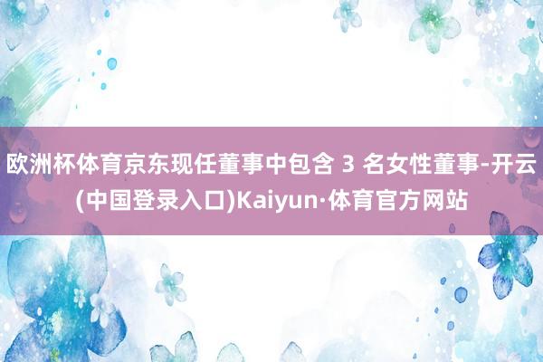 欧洲杯体育京东现任董事中包含 3 名女性董事-开云(中国登录入口)Kaiyun·体育官方网站