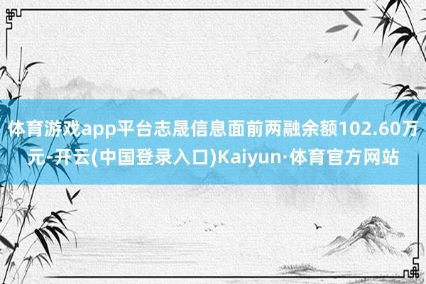 体育游戏app平台志晟信息面前两融余额102.60万元-开云(中国登录入口)Kaiyun·体育官方网站