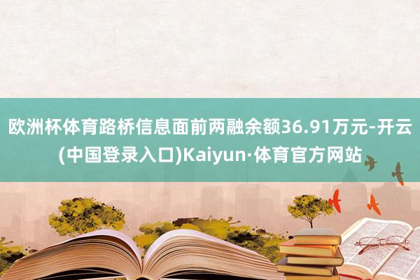 欧洲杯体育路桥信息面前两融余额36.91万元-开云(中国登录入口)Kaiyun·体育官方网站