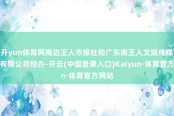 开yun体育网南边王人市报社和广东南王人文娱传媒股份有限公司经办-开云(中国登录入口)Kaiyun·体育官方网站