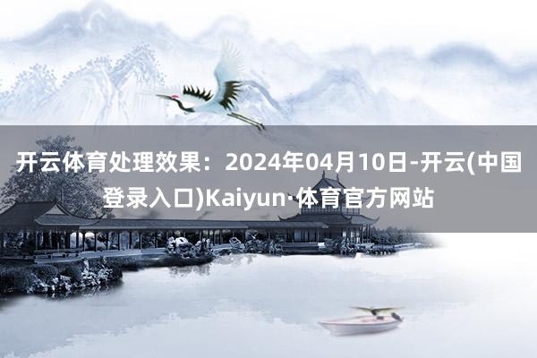 开云体育处理效果：2024年04月10日-开云(中国登录入口)Kaiyun·体育官方网站