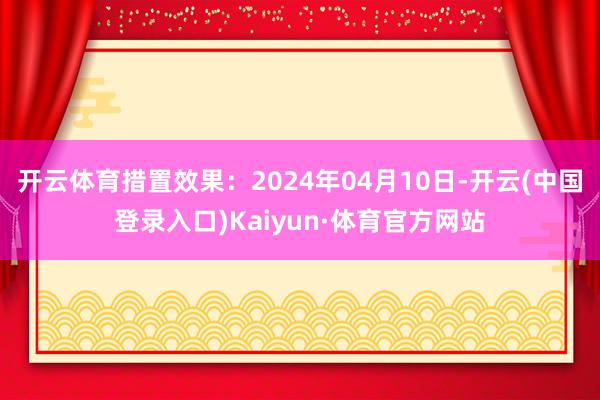 开云体育措置效果：2024年04月10日-开云(中国登录入口)Kaiyun·体育官方网站