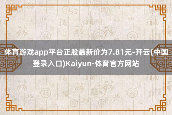 体育游戏app平台正股最新价为7.81元-开云(中国登录入口)Kaiyun·体育官方网站