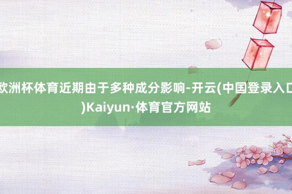 欧洲杯体育近期由于多种成分影响-开云(中国登录入口)Kaiyun·体育官方网站