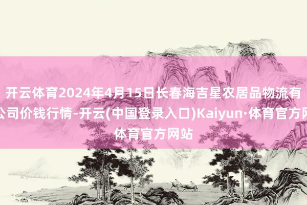 开云体育2024年4月15日长春海吉星农居品物流有限公司价钱行情-开云(中国登录入口)Kaiyun·体育官方网站