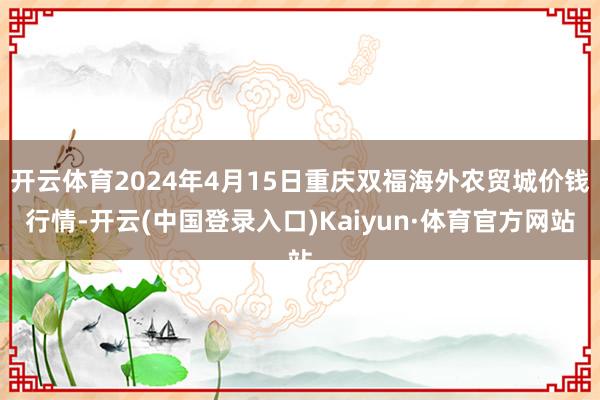 开云体育2024年4月15日重庆双福海外农贸城价钱行情-开云(中国登录入口)Kaiyun·体育官方网站