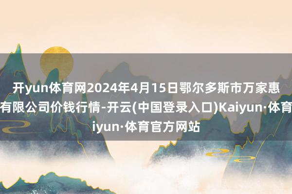 开yun体育网2024年4月15日鄂尔多斯市万家惠农贸市集有限公司价钱行情-开云(中国登录入口)Kaiyun·体育官方网站