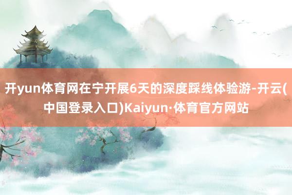 开yun体育网在宁开展6天的深度踩线体验游-开云(中国登录入口)Kaiyun·体育官方网站