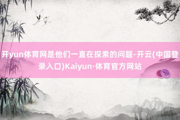 开yun体育网是他们一直在探索的问题-开云(中国登录入口)Kaiyun·体育官方网站