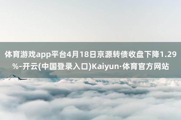 体育游戏app平台4月18日京源转债收盘下降1.29%-开云(中国登录入口)Kaiyun·体育官方网站