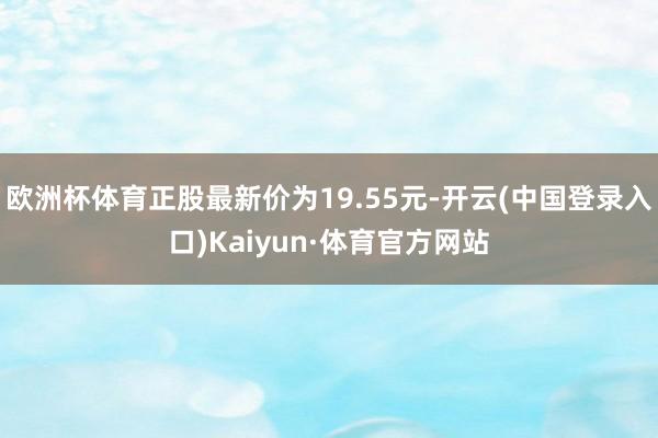 欧洲杯体育正股最新价为19.55元-开云(中国登录入口)Kaiyun·体育官方网站