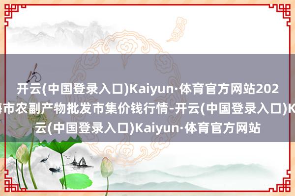 开云(中国登录入口)Kaiyun·体育官方网站2024年4月19日山东威海市农副产物批发市集价钱行情-开云(中国登录入口)Kaiyun·体育官方网站