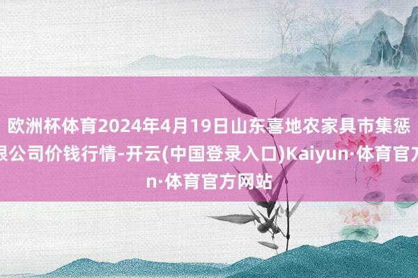 欧洲杯体育2024年4月19日山东喜地农家具市集惩处有限公司价钱行情-开云(中国登录入口)Kaiyun·体育官方网站