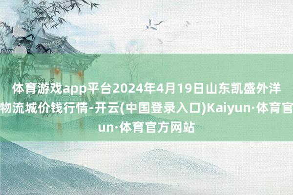 体育游戏app平台2024年4月19日山东凯盛外洋农产物物流城价钱行情-开云(中国登录入口)Kaiyun·体育官方网站