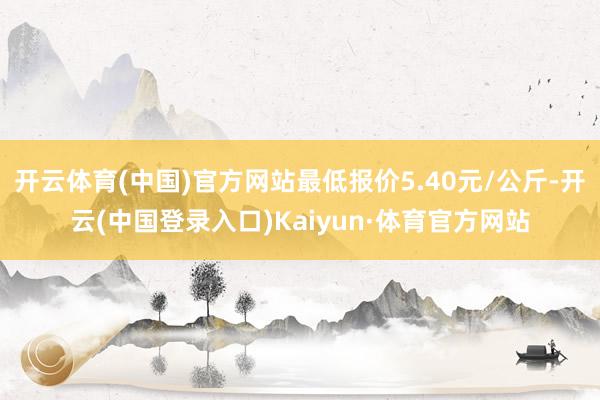 开云体育(中国)官方网站最低报价5.40元/公斤-开云(中国登录入口)Kaiyun·体育官方网站