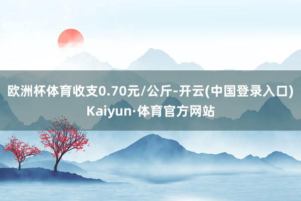 欧洲杯体育收支0.70元/公斤-开云(中国登录入口)Kaiyun·体育官方网站