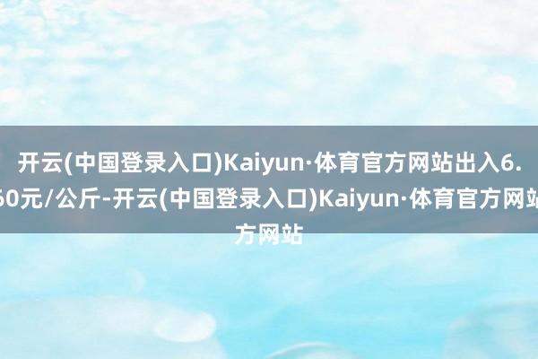 开云(中国登录入口)Kaiyun·体育官方网站出入6.60元/公斤-开云(中国登录入口)Kaiyun·体育官方网站