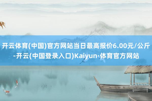 开云体育(中国)官方网站当日最高报价6.00元/公斤-开云(中国登录入口)Kaiyun·体育官方网站