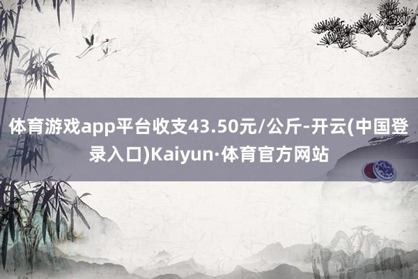 体育游戏app平台收支43.50元/公斤-开云(中国登录入口)Kaiyun·体育官方网站