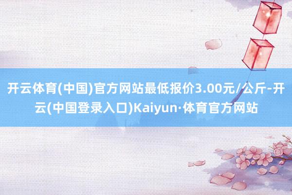 开云体育(中国)官方网站最低报价3.00元/公斤-开云(中国登录入口)Kaiyun·体育官方网站