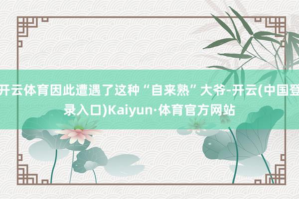 开云体育因此遭遇了这种“自来熟”大爷-开云(中国登录入口)Kaiyun·体育官方网站