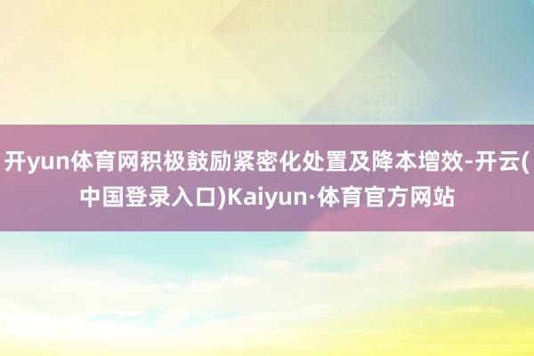 开yun体育网积极鼓励紧密化处置及降本增效-开云(中国登录入口)Kaiyun·体育官方网站