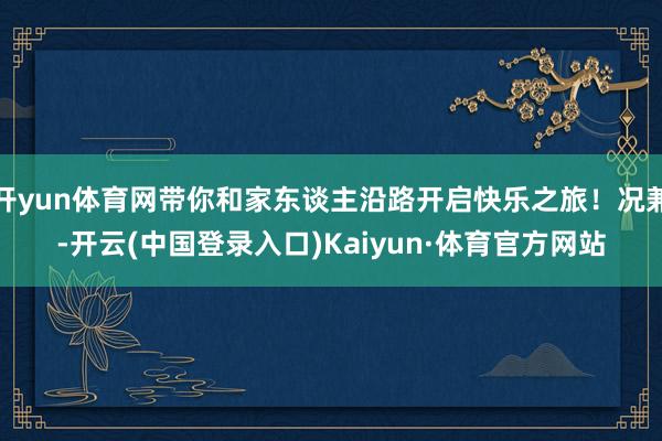 开yun体育网带你和家东谈主沿路开启快乐之旅！况兼-开云(中国登录入口)Kaiyun·体育官方网站