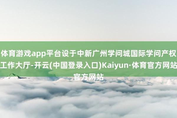 体育游戏app平台设于中新广州学问城国际学问产权工作大厅-开云(中国登录入口)Kaiyun·体育官方网站