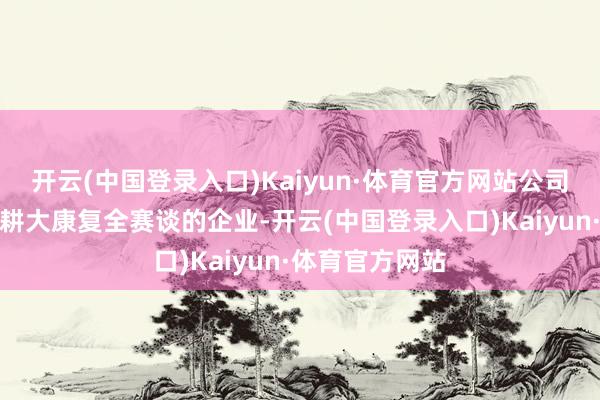 开云(中国登录入口)Kaiyun·体育官方网站公司行为专注且深耕大康复全赛谈的企业-开云(中国登录入口)Kaiyun·体育官方网站