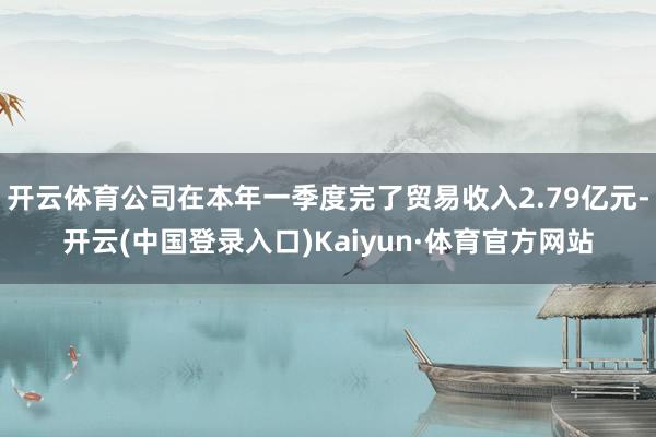 开云体育公司在本年一季度完了贸易收入2.79亿元-开云(中国登录入口)Kaiyun·体育官方网站