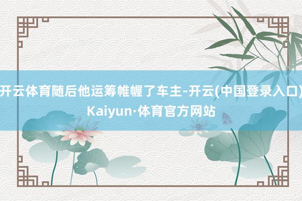 开云体育随后他运筹帷幄了车主-开云(中国登录入口)Kaiyun·体育官方网站