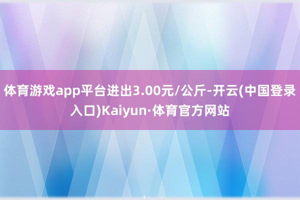 体育游戏app平台进出3.00元/公斤-开云(中国登录入口)Kaiyun·体育官方网站