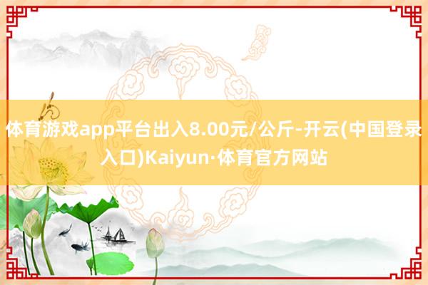 体育游戏app平台出入8.00元/公斤-开云(中国登录入口)Kaiyun·体育官方网站