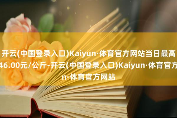 开云(中国登录入口)Kaiyun·体育官方网站当日最高报价46.00元/公斤-开云(中国登录入口)Kaiyun·体育官方网站