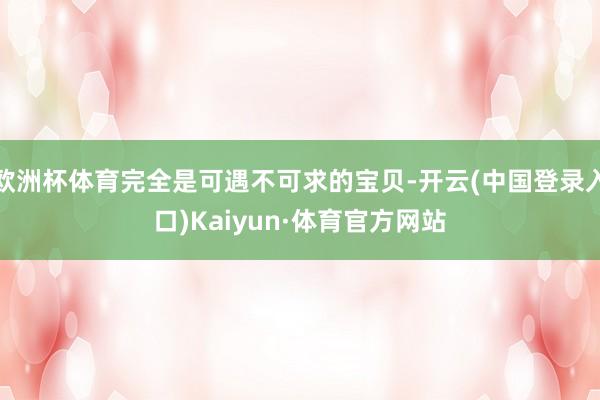 欧洲杯体育完全是可遇不可求的宝贝-开云(中国登录入口)Kaiyun·体育官方网站