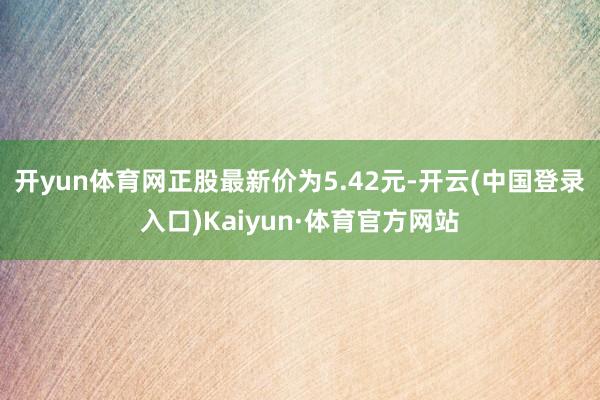 开yun体育网正股最新价为5.42元-开云(中国登录入口)Kaiyun·体育官方网站