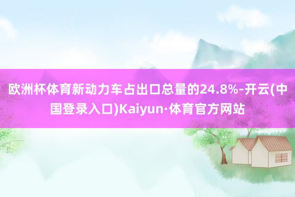 欧洲杯体育新动力车占出口总量的24.8%-开云(中国登录入口)Kaiyun·体育官方网站