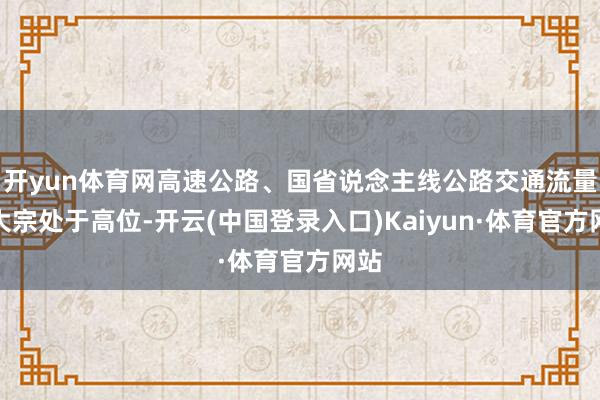 开yun体育网高速公路、国省说念主线公路交通流量将大宗处于高位-开云(中国登录入口)Kaiyun·体育官方网站