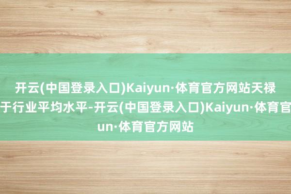 开云(中国登录入口)Kaiyun·体育官方网站天禄科技高于行业平均水平-开云(中国登录入口)Kaiyun·体育官方网站