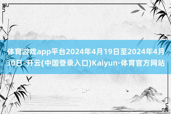 体育游戏app平台2024年4月19日至2024年4月30日-开云(中国登录入口)Kaiyun·体育官方网站