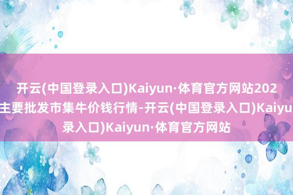 开云(中国登录入口)Kaiyun·体育官方网站2024年5月6日宇宙主要批发市集牛价钱行情-开云(中国登录入口)Kaiyun·体育官方网站