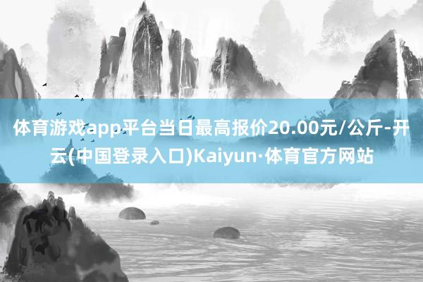 体育游戏app平台当日最高报价20.00元/公斤-开云(中国登录入口)Kaiyun·体育官方网站